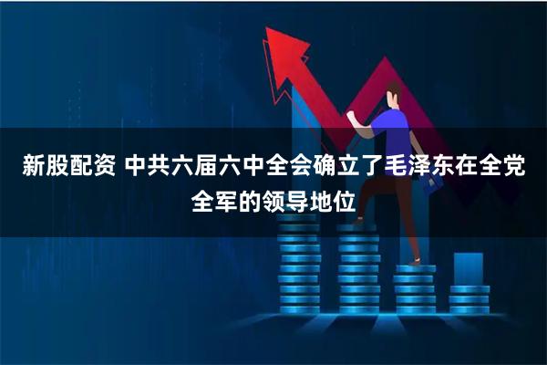 新股配资 中共六届六中全会确立了毛泽东在全党全军的领导地位