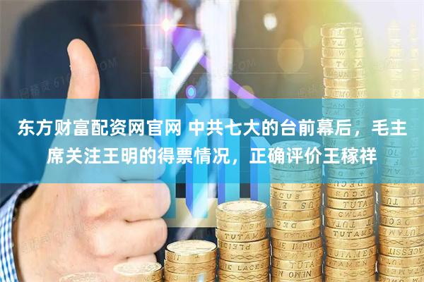 东方财富配资网官网 中共七大的台前幕后，毛主席关注王明的得票情况，正确评价王稼祥