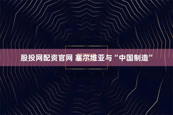 股投网配资官网 塞尔维亚与“中国制造”