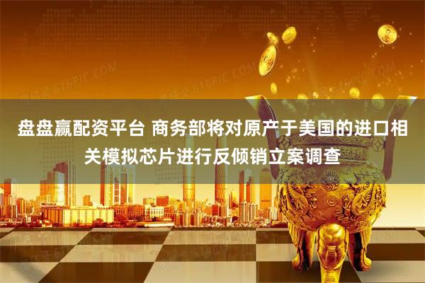 盘盘赢配资平台 商务部将对原产于美国的进口相关模拟芯片进行反倾销立案调查