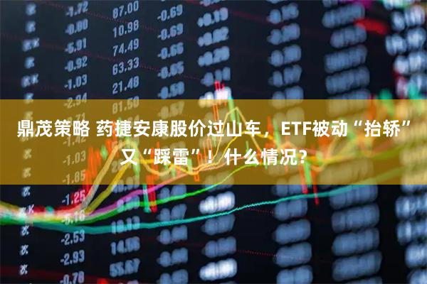 鼎茂策略 药捷安康股价过山车，ETF被动“抬轿”又“踩雷”！什么情况？