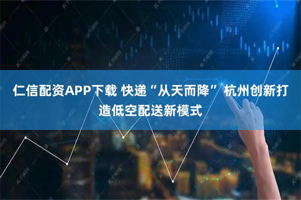 仁信配资APP下载 快递“从天而降” 杭州创新打造低空配送新模式