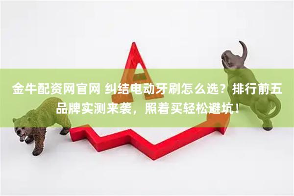 金牛配资网官网 纠结电动牙刷怎么选？排行前五品牌实测来袭，照着买轻松避坑！