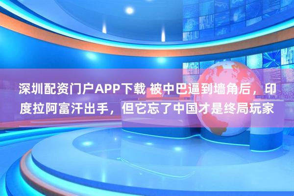 深圳配资门户APP下载 被中巴逼到墙角后，印度拉阿富汗出手，但它忘了中国才是终局玩家