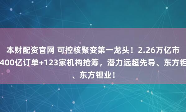 本财配资官网 可控核聚变第一龙头！2.26万亿市场+400亿订单+123家机构抢筹，潜力远超先导、东方钽业！