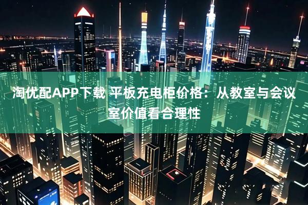 淘优配APP下载 平板充电柜价格：从教室与会议室价值看合理性