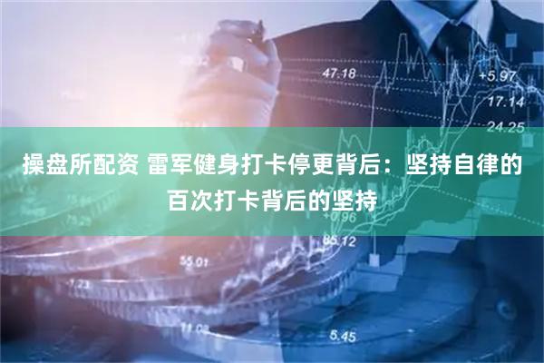 操盘所配资 雷军健身打卡停更背后：坚持自律的百次打卡背后的坚持
