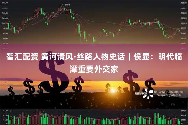 智汇配资 黄河清风·丝路人物史话｜侯显：明代临潭重要外交家