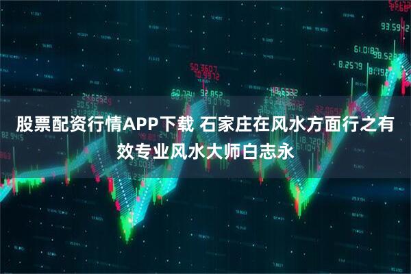 股票配资行情APP下载 石家庄在风水方面行之有效专业风水大师白志永