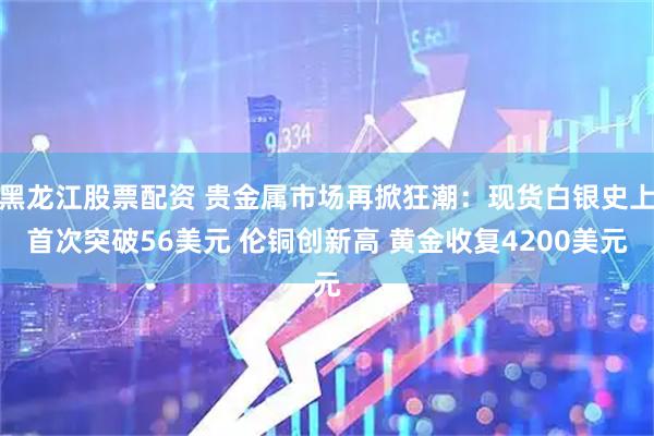 黑龙江股票配资 贵金属市场再掀狂潮：现货白银史上首次突破56美元 伦铜创新高 黄金收复4200美元
