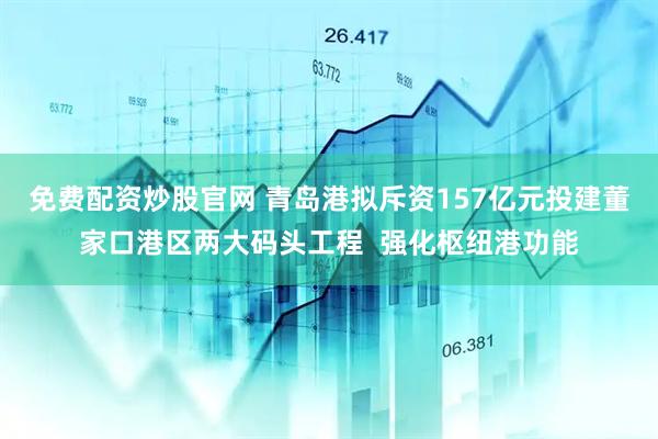免费配资炒股官网 青岛港拟斥资157亿元投建董家口港区两大码头工程  强化枢纽港功能