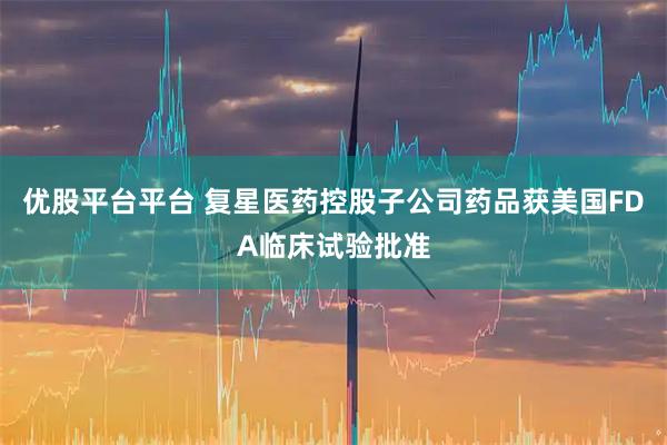 优股平台平台 复星医药控股子公司药品获美国FDA临床试验批准