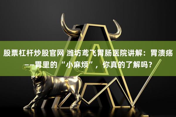 股票杠杆炒股官网 潍坊鸢飞胃肠医院讲解：胃溃疡——胃里的 “小麻烦”，你真的了解吗？