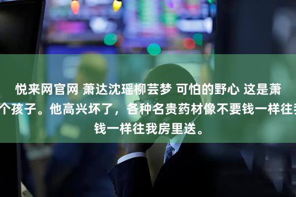 悦来网官网 萧达沈瑶柳芸梦 可怕的野心 这是萧达的第一个孩子。他高兴坏了，各种名贵药材像不要钱一样往我房里送。