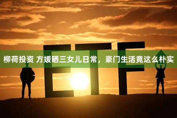 柳荷投资 方媛晒三女儿日常，豪门生活竟这么朴实