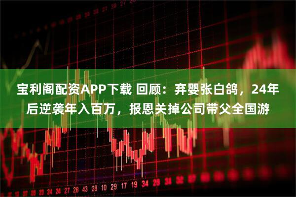 宝利阁配资APP下载 回顾：弃婴张白鸽，24年后逆袭年入百万，报恩关掉公司带父全国游