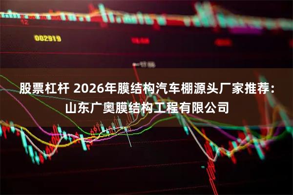 股票杠杆 2026年膜结构汽车棚源头厂家推荐：山东广奥膜结构工程有限公司