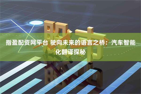 指盈配资网平台 驶向未来的语言之桥：汽车智能化翻译探秘