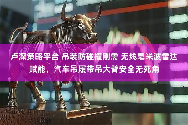 卢深策略平台 吊装防碰撞刚需 无线毫米波雷达赋能，汽车吊履带吊大臂安全无死角