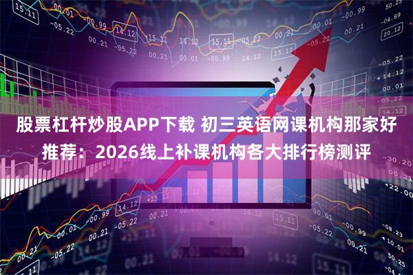 股票杠杆炒股APP下载 初三英语网课机构那家好推荐：2026线上补课机构各大排行榜测评