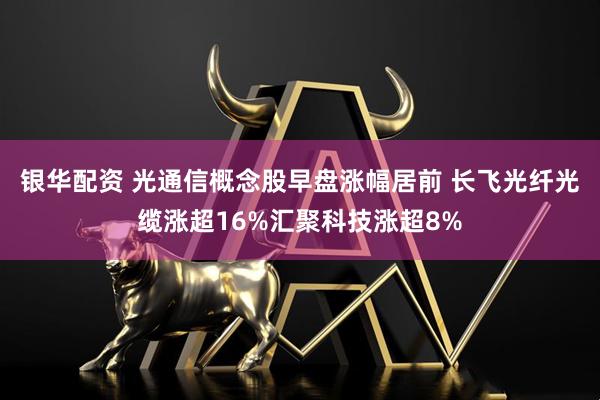 银华配资 光通信概念股早盘涨幅居前 长飞光纤光缆涨超16%汇聚科技涨超8%