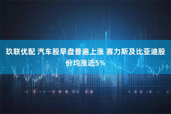 玖联优配 汽车股早盘普遍上涨 赛力斯及比亚迪股份均涨近5%