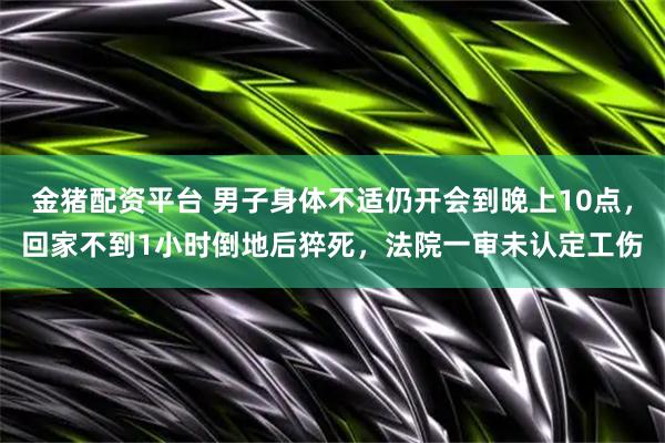 金猪配资平台 男子身体不适仍开会到晚上10点，回家不到1小时倒地后猝死，法院一审未认定工伤