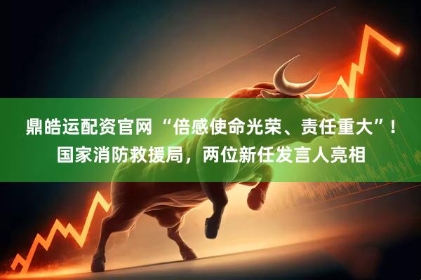 鼎皓运配资官网 “倍感使命光荣、责任重大”！国家消防救援局，两位新任发言人亮相