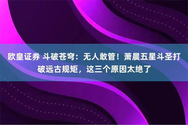 欧皇证券 斗破苍穹：无人敢管！萧晨五星斗圣打破远古规矩，这三个原因太绝了